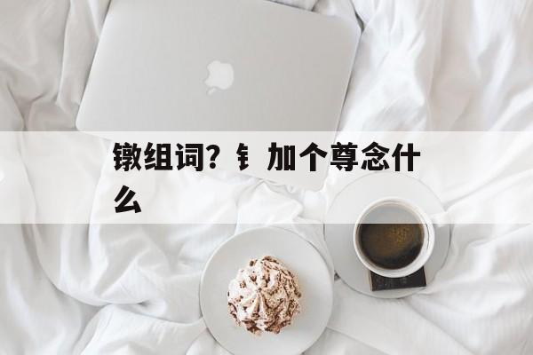 镦组词？钅加个尊念什么-第1张图片-