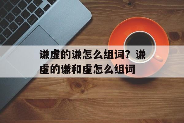 谦虚的谦怎么组词？谦虚的谦和虚怎么组词-第1张图片-