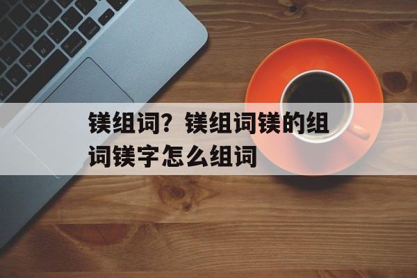 镁组词？镁组词镁的组词镁字怎么组词-第1张图片-