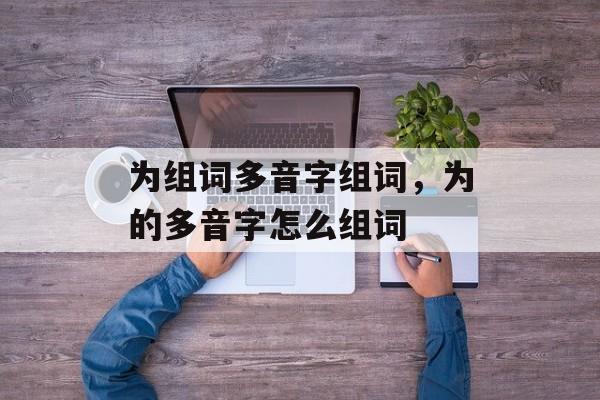 为组词多音字组词，为的多音字怎么组词-第1张图片-