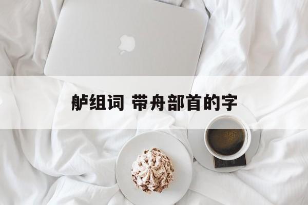 舻组词 带舟部首的字-第1张图片-