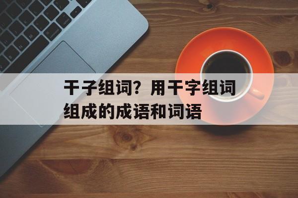 干子组词？用干字组词组成的成语和词语-第1张图片-