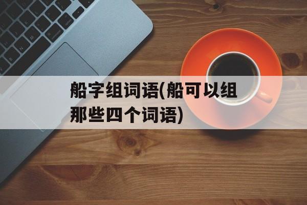 船字组词语(船可以组那些四个词语)-第1张图片-