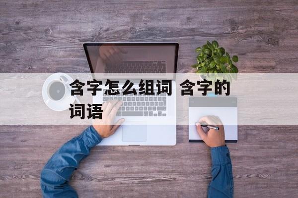 含字怎么组词 含字的词语-第1张图片-