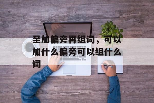 至加偏旁再组词，可以加什么偏旁可以组什么词-第1张图片-