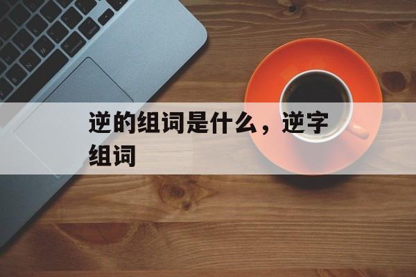 逆的组词是什么，逆字组词-第1张图片-