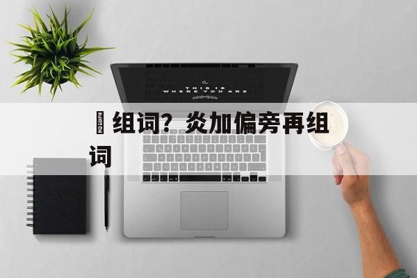 硾组词？炎加偏旁再组词-第1张图片-