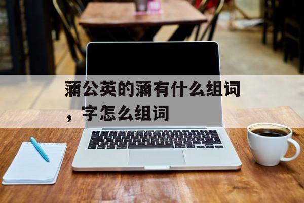 蒲公英的蒲有什么组词，字怎么组词-第1张图片-