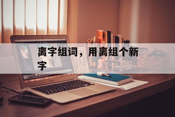 离字组词，用离组个新字-第1张图片-