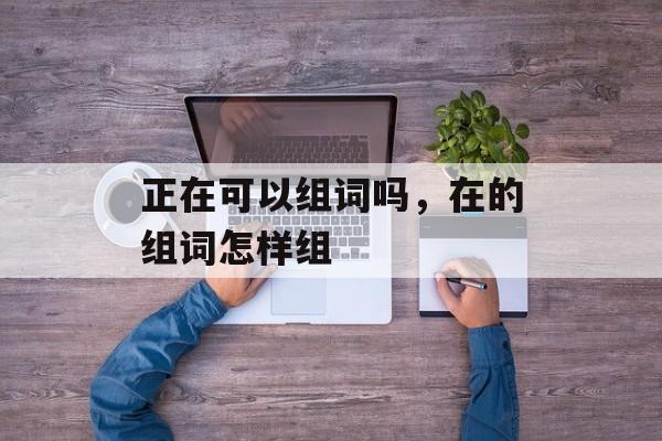 正在可以组词吗，在的组词怎样组-第1张图片-