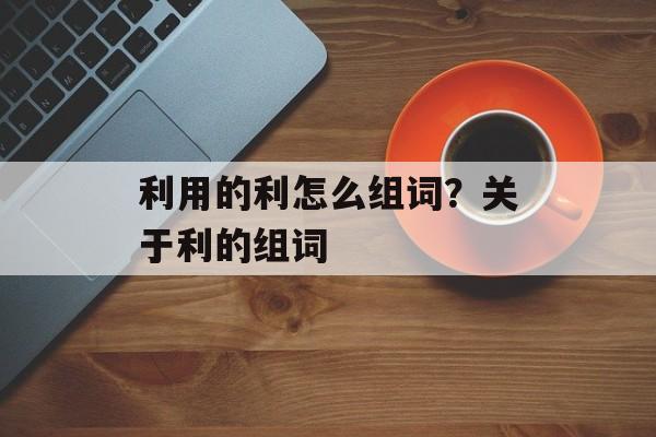 利用的利怎么组词？关于利的组词-第1张图片-