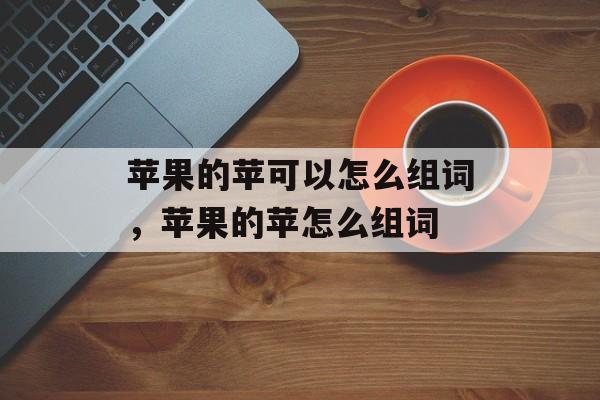 苹果的苹可以怎么组词，苹果的苹怎么组词-第1张图片-