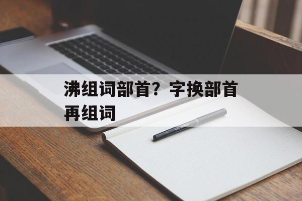 沸组词部首？字换部首再组词-第1张图片-