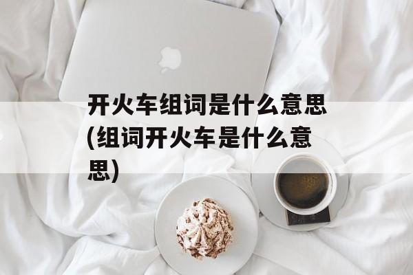 开火车组词是什么意思(组词开火车是什么意思)-第1张图片-