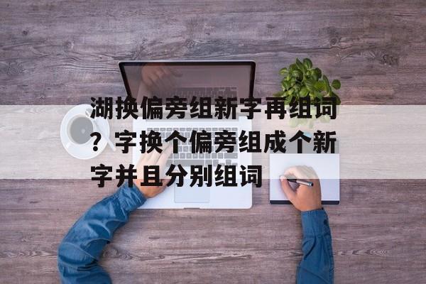 湖换偏旁组新字再组词？字换个偏旁组成个新字并且分别组词-第1张图片-