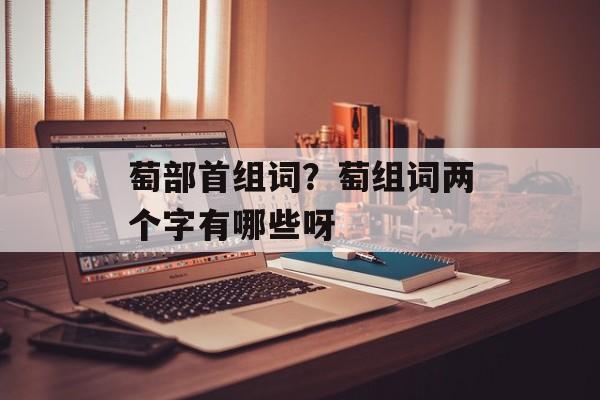 萄部首组词？萄组词两个字有哪些呀-第1张图片-