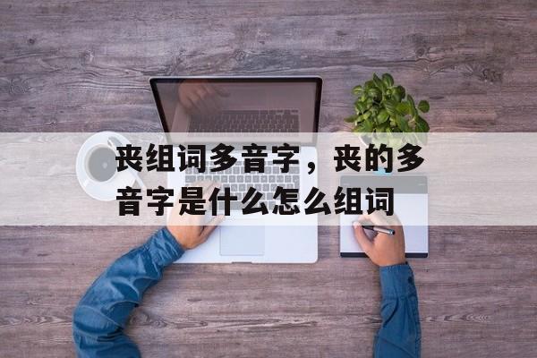 丧组词多音字，丧的多音字是什么怎么组词-第1张图片-