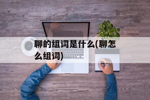 聊的组词是什么(聊怎么组词)-第1张图片-