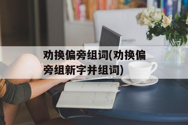 劝换偏旁组词(劝换偏旁组新字并组词)-第1张图片-