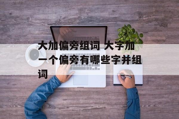大加偏旁组词 大字加一个偏旁有哪些字并组词-第1张图片-