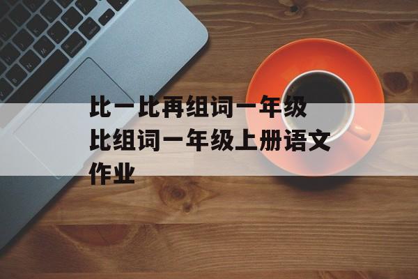 比一比再组词一年级 比组词一年级上册语文作业-第1张图片-