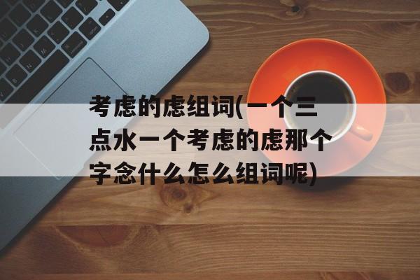 考虑的虑组词(一个三点水一个考虑的虑那个字念什么怎么组词呢)-第1张图片-