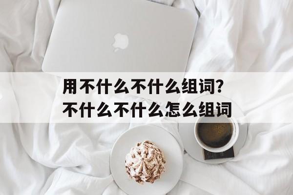 用不什么不什么组词？不什么不什么怎么组词-第1张图片-