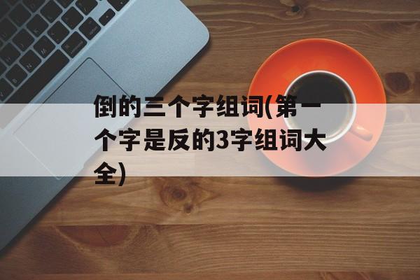 倒的三个字组词(第一个字是反的3字组词大全)-第1张图片-