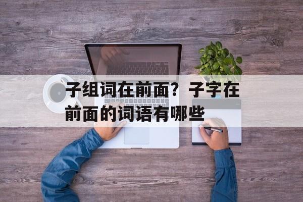 子组词在前面？子字在前面的词语有哪些-第1张图片-