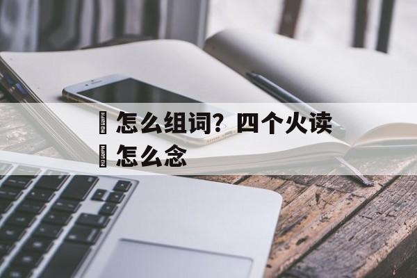 炏怎么组词？四个火读燚怎么念-第1张图片-
