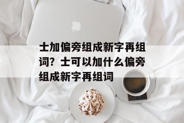 士加偏旁组成新字再组词？士可以加什么偏旁组成新字再组词-第1张图片-