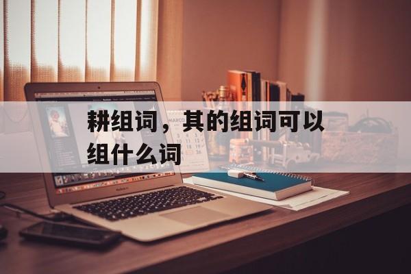 耕组词，其的组词可以组什么词-第1张图片-
