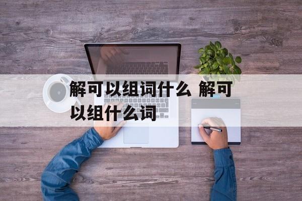 解可以组词什么 解可以组什么词-第1张图片-