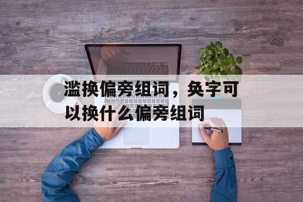 滥换偏旁组词，奂字可以换什么偏旁组词-第1张图片-