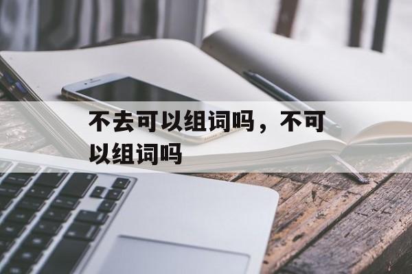 不去可以组词吗，不可以组词吗-第1张图片-