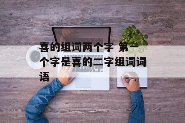 喜的组词两个字 第一个字是喜的二字组词词语-第1张图片-
