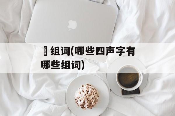 媆组词(哪些四声字有哪些组词)-第1张图片-