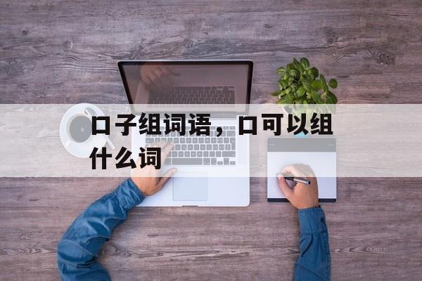 口子组词语，口可以组什么词-第1张图片-