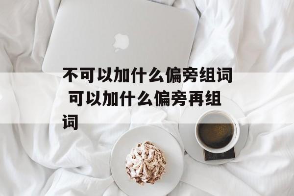不可以加什么偏旁组词 可以加什么偏旁再组词-第1张图片-