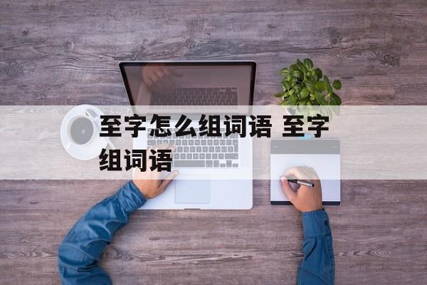至字怎么组词语 至字组词语-第1张图片-