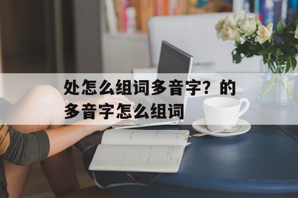 处怎么组词多音字？的多音字怎么组词-第1张图片-