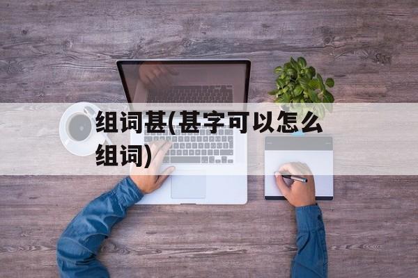 组词甚(甚字可以怎么组词)-第1张图片-