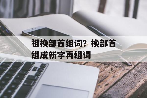 祖换部首组词？换部首组成新字再组词-第1张图片-