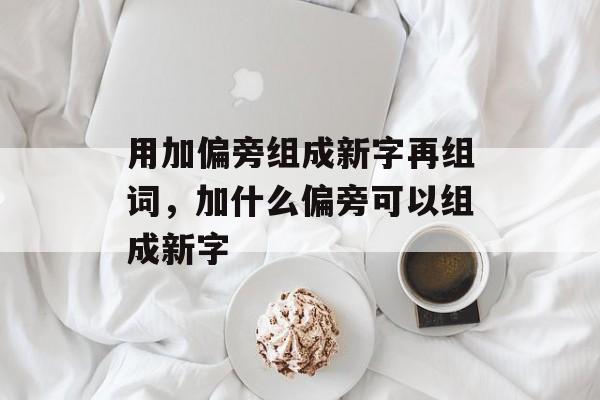 用加偏旁组成新字再组词，加什么偏旁可以组成新字-第1张图片-