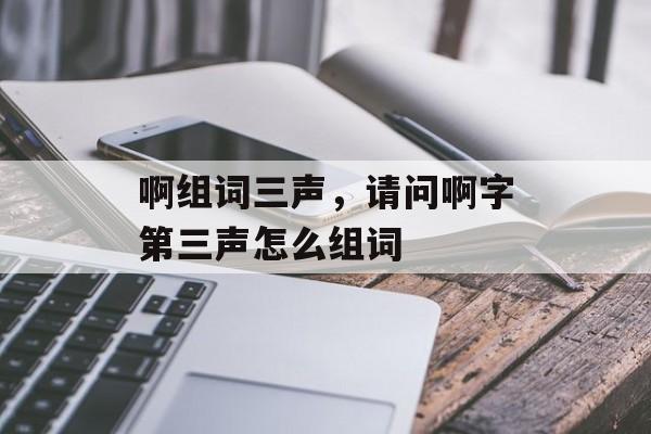 啊组词三声，请问啊字第三声怎么组词-第1张图片-