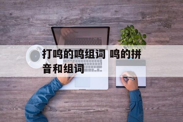 打鸣的鸣组词 鸣的拼音和组词-第1张图片-