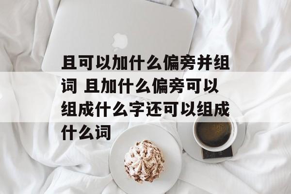 且可以加什么偏旁并组词 且加什么偏旁可以组成什么字还可以组成什么词-第1张图片-