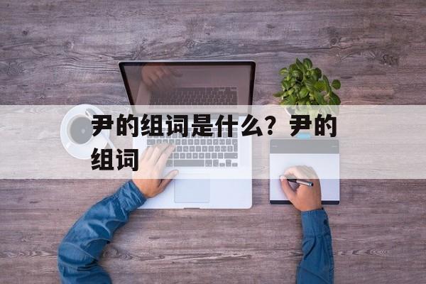 尹的组词是什么？尹的组词-第1张图片-