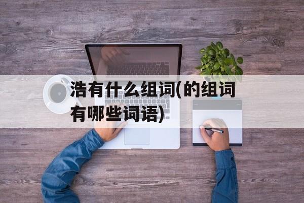 浩有什么组词(的组词有哪些词语)-第1张图片-