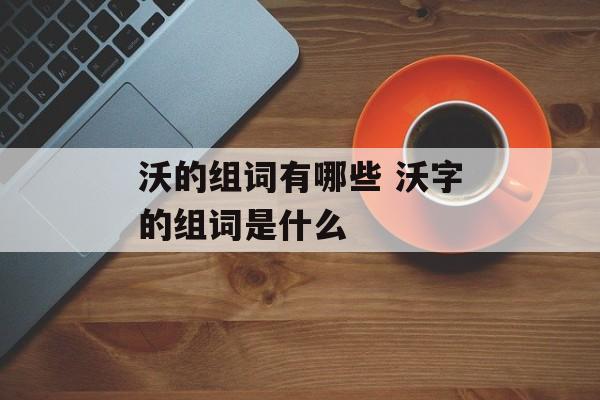 沃的组词有哪些 沃字的组词是什么-第1张图片-